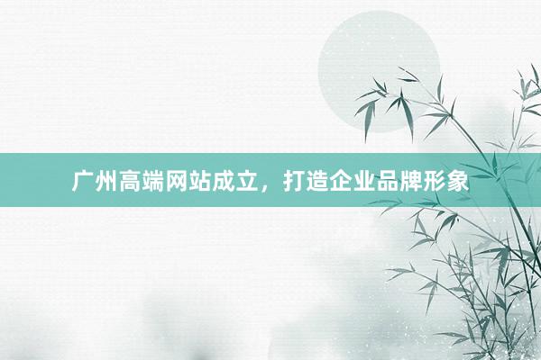 广州高端网站成立，打造企业品牌形象