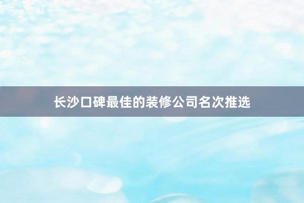 长沙口碑最佳的装修公司名次推选
