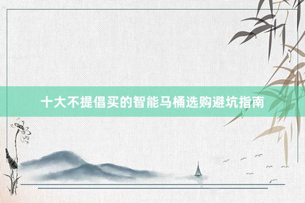 十大不提倡买的智能马桶选购避坑指南