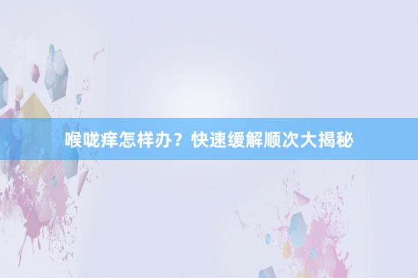 喉咙痒怎样办？快速缓解顺次大揭秘