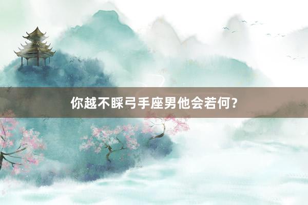 你越不睬弓手座男他会若何？