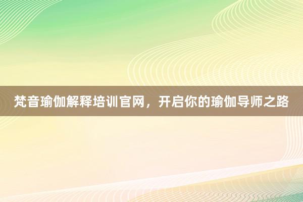梵音瑜伽解释培训官网，开启你的瑜伽导师之路