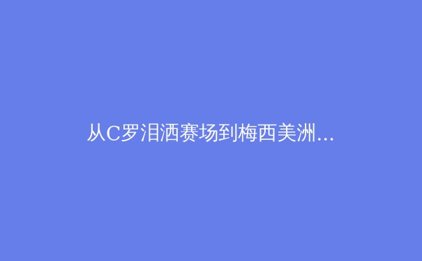 从C罗泪洒赛场到梅西美洲杯救赎：当代体育英雄的宿命与超越 - 2