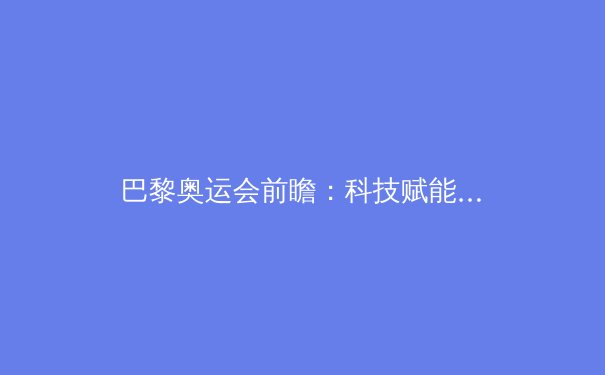 巴黎奥运会前瞻：科技赋能与人性回归塑造体育新纪元 - 2