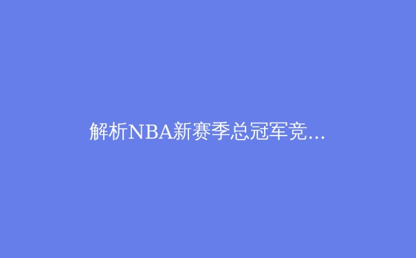 解析NBA新赛季总冠军竞争格局：巨星抱团与体系篮球的终极博弈