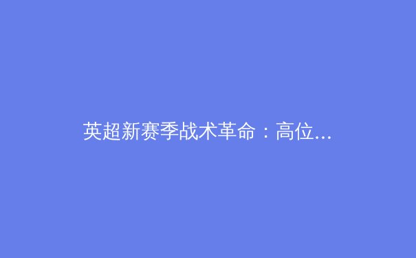 英超新赛季战术革命：高位压迫与数据驱动的未来之战 - 3